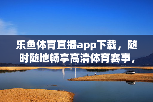 乐鱼体育直播app下载，随时随地畅享高清体育赛事，热门赛事一手掌握！乐鱼体育直播app下载，随时随地畅享热门高清赛事
