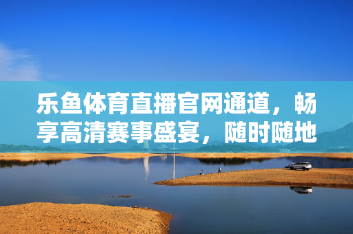 乐鱼体育直播官网通道，畅享高清赛事盛宴，随时随地为你打开体育激情，乐鱼体育直播官网，高清赛事随时看，体育激情不打烊