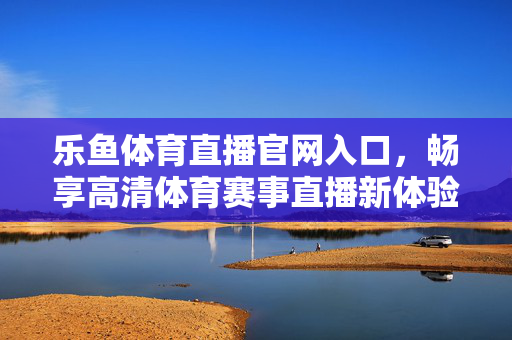 乐鱼体育直播官网入口，畅享高清体育赛事直播新体验，乐鱼体育直播官网入口，畅享高清赛事直播新体验