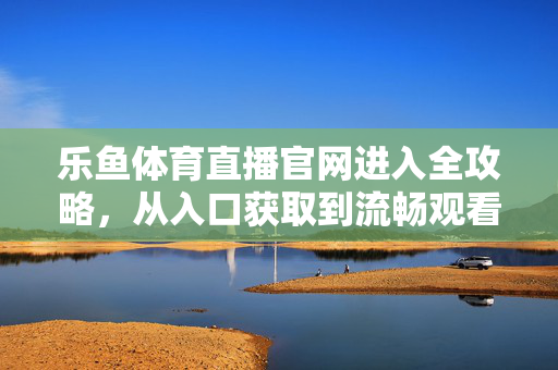 乐鱼体育直播官网进入全攻略，从入口获取到流畅观看，一文搞定，乐鱼体育直播官网进入全攻略，入口获取到流畅观看，一文搞定