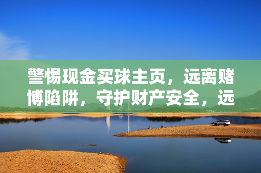 警惕现金买球主页，远离赌博陷阱，守护财产安全，远离现金买球主页，警惕赌博陷阱护财产安全