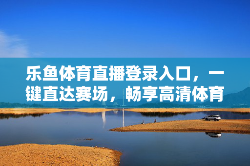 乐鱼体育直播登录入口,一键直达赛场,畅享高清体育盛宴,乐鱼体育直播,一键直达赛场,畅享高清体育盛宴