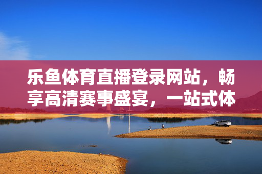 乐鱼体育直播登录网站，畅享高清赛事盛宴，一站式体育观赛新体验，乐鱼体育直播，畅享高清赛事一站式新体验