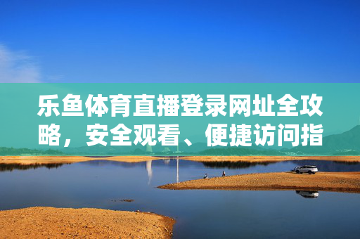 乐鱼体育直播登录网址全攻略，安全观看、便捷访问指南，乐鱼体育直播登录网址全攻略，安全便捷访问指南