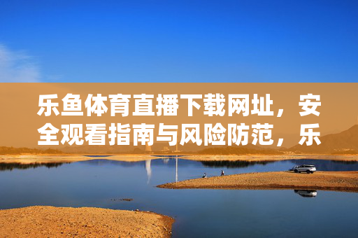 乐鱼体育直播下载网址，安全观看指南与风险防范，乐鱼体育直播下载安全指南，网址获取与风险防范