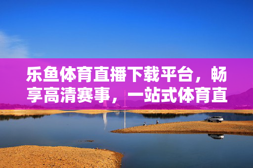 乐鱼体育直播下载平台，畅享高清赛事，一站式体育直播新体验，乐鱼体育直播下载，高清赛事一站式新体验