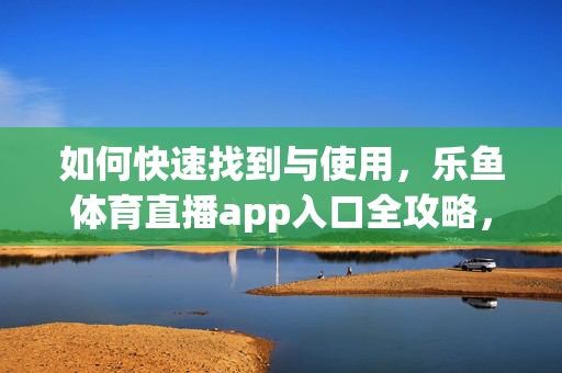 如何快速找到与使用，乐鱼体育直播app入口全攻略，乐鱼体育直播app入口快速查找与使用全攻略