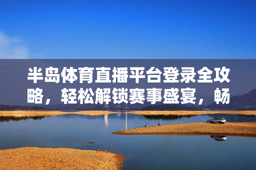 半岛体育直播平台登录全攻略，轻松解锁赛事盛宴，畅享高清观赛体验，半岛体育直播平台登录全攻略，解锁赛事盛宴，畅享高清观赛