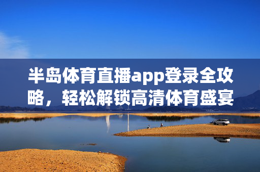 半岛体育直播app登录全攻略，轻松解锁高清体育盛宴，畅享赛事激情，半岛体育直播app登录全攻略，畅享高清体育盛宴