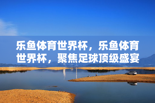 乐鱼体育世界杯，乐鱼体育世界杯，聚焦足球顶级盛宴