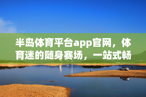 半岛体育平台app官网,体育迷的随身赛场,一站式畅享激情体验,半岛体育app,随身赛场,一站式畅享激情