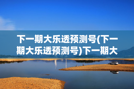下一期大乐透预测号(下一期大乐透预测号)下一期大乐透预测号