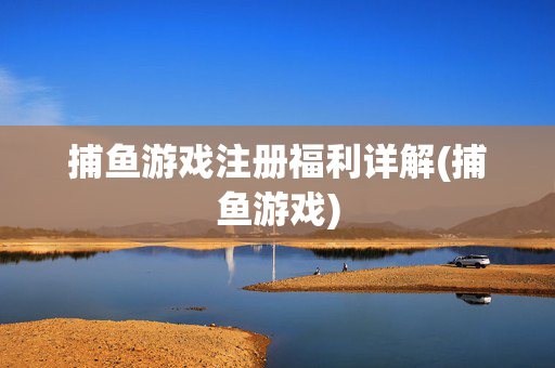 捕鱼游戏注册福利详解(捕鱼游戏)