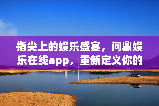 指尖上的娱乐盛宴，问鼎娱乐在线app，重新定义你的休闲时光，问鼎娱乐在线app，指尖盛宴，重新定义休闲时光