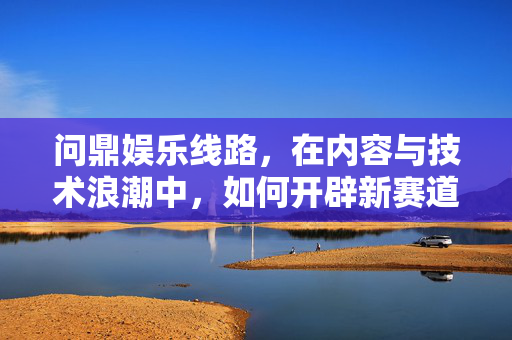 问鼎娱乐线路，在内容与技术浪潮中，如何开辟新赛道？问鼎娱乐线路，内容与技术浪潮下开辟新赛道