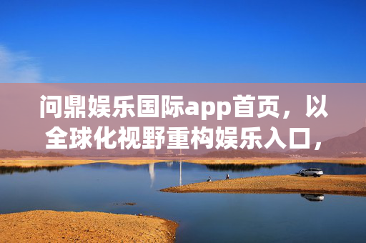 问鼎娱乐国际app首页，以全球化视野重构娱乐入口，打造沉浸式指尖狂欢，问鼎国际app，全球化视野重构娱乐入口，沉浸式指尖狂欢