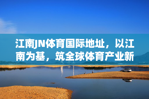 江南JN体育国际地址,以江南为基,筑全球体育产业新支点,江南JN体育国际地址,筑全球体育产业新支点