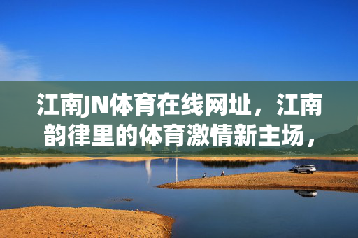 江南JN体育在线网址,江南韵律里的体育激情新主场,江南韵律·体育激情,JN体育在线新主场
