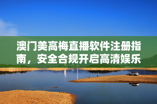 澳门美高梅直播软件注册指南，安全合规开启高清娱乐体验，澳门美高梅直播软件注册指南，安全合规开启高清娱乐