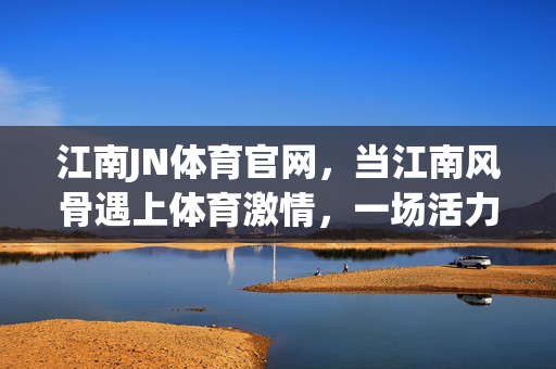 江南JN体育官网，当江南风骨遇上体育激情，一场活力与文化的双向奔赴，江南风骨遇体育激情，活力文化双向奔赴