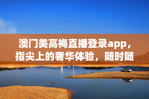 澳门美高梅直播登录app,指尖上的奢华体验,随时随地尽享精彩,澳门美高梅直播app,指尖奢华,随时随地尽享精彩