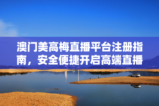 澳门美高梅直播平台注册指南，安全便捷开启高端直播体验，澳门美高梅直播平台注册指南，安全便捷开启高端直播体验
