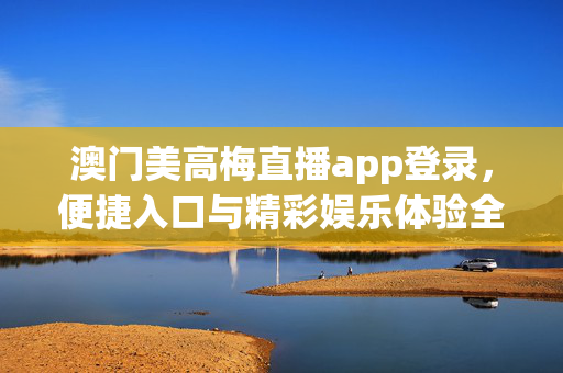 澳门美高梅直播app登录，便捷入口与精彩娱乐体验全解析，澳门美高梅直播app，便捷登录入口与精彩娱乐体验全解析