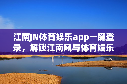 江南JN体育娱乐app一键登录，解锁江南风与体育娱乐的沉浸式体验，江南JN体育娱乐app一键登录，解锁江南风体育娱乐沉浸式体验