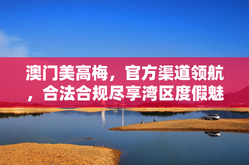 澳门美高梅，官方渠道领航，合法合规尽享湾区度假魅力，澳门美高梅官方领航，合法合规尽享湾区度假魅力
