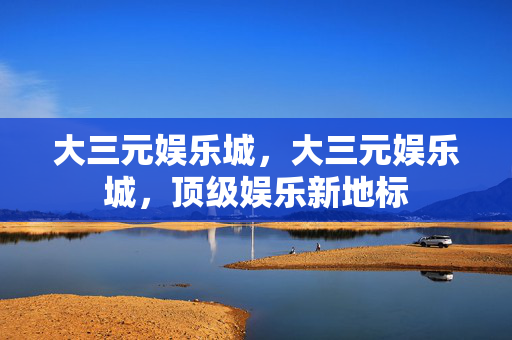 大三元娱乐城，大三元娱乐城，顶级娱乐新地标