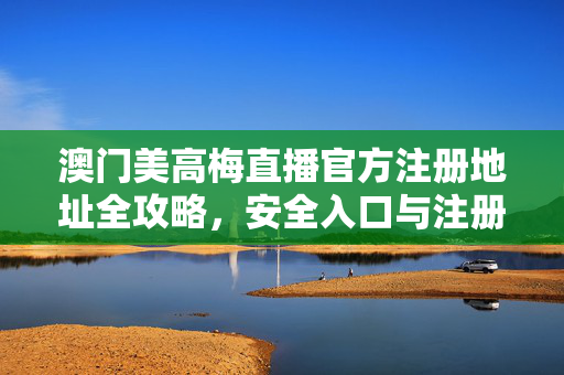 澳门美高梅直播官方注册地址全攻略，安全入口与注册指南，澳门美高梅直播官方注册地址全攻略，安全入口与注册指南