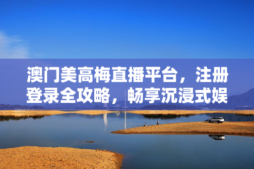 澳门美高梅直播平台，注册登录全攻略，畅享沉浸式娱乐体验，澳门美高梅直播平台，注册登录全攻略，畅享沉浸式娱乐体验