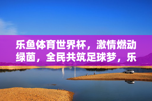 乐鱼体育世界杯，激情燃动绿茵，全民共筑足球梦，乐鱼体育世界杯，激情燃动绿茵，全民共筑足球梦