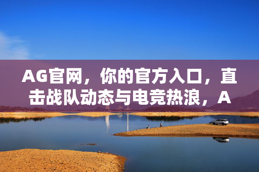 AG官网，你的官方入口，直击战队动态与电竞热浪，AG官网，官方入口直击战队动态与电竞热浪