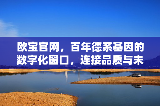 欧宝官网，百年德系基因的数字化窗口，连接品质与未来的桥梁，欧宝官网，百年德系基因，品质与未来的数字化桥梁