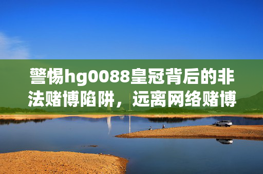 警惕hg0088皇冠背后的非法赌博陷阱，远离网络赌博危害，警惕hg0088皇冠非法赌博陷阱，远离网络赌博危害