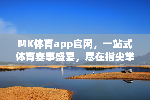 MK体育app官网，一站式体育赛事盛宴，尽在指尖掌控，MK体育app，一站式体育赛事盛宴，尽在指尖