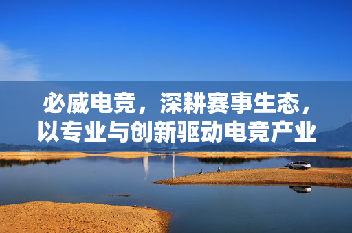 必威电竞，深耕赛事生态，以专业与创新驱动电竞产业新增长，必威电竞深耕赛事生态 以专业创新驱动电竞产业新增长
