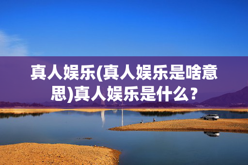 真人娱乐(真人娱乐是啥意思)真人娱乐是什么？