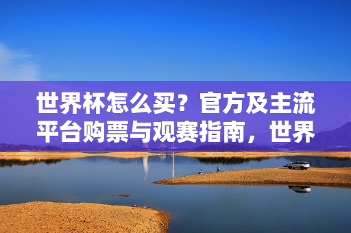 世界杯怎么买？官方及主流平台购票与观赛指南，世界杯官方及主流平台购票观赛指南