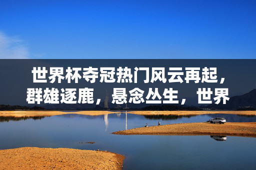 世界杯夺冠热门风云再起，群雄逐鹿，悬念丛生，世界杯夺冠热门群雄逐鹿，悬念丛生