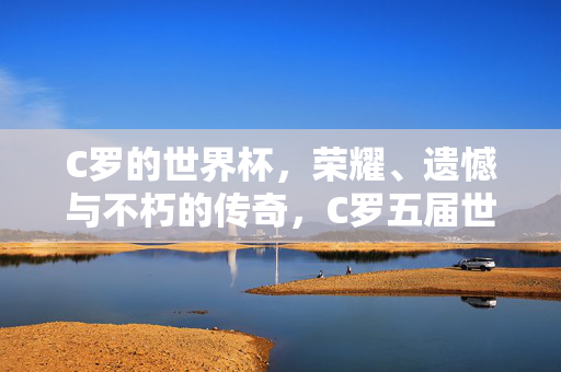 C罗的世界杯，荣耀、遗憾与不朽的传奇，C罗五届世界杯，荣耀交织遗憾，铸就不朽传奇
