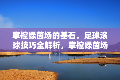 掌控绿茵场的基石，足球滚球技巧全解析，掌控绿茵场的基石，足球滚球技巧全解析
