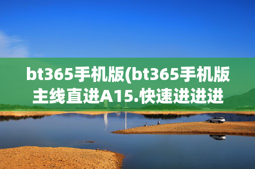 bt365手机版(bt365手机版主线直进A15.快速进进进.中国)
