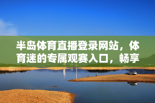 半岛体育直播登录网站,体育迷的专属观赛入口,畅享高清赛事盛宴