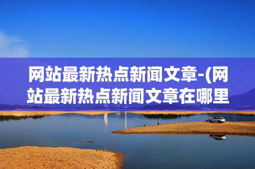 网站最新热点新闻文章-(网站最新热点新闻文章在哪里看)网站最新热点新闻文章查看指南