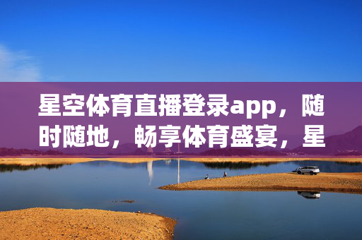 星空体育直播登录app，随时随地，畅享体育盛宴，星空体育直播app，随时随地畅享体育盛宴