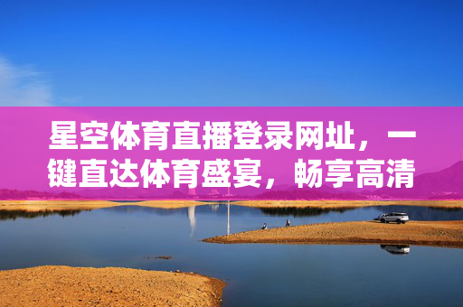 星空体育直播登录网址，一键直达体育盛宴，畅享高清赛事直播，星空体育直播登录网址，一键畅享高清赛事盛宴