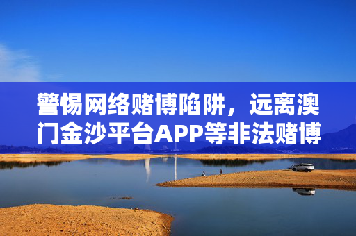 警惕网络赌博陷阱，远离澳门金沙平台APP等非法赌博软件，警惕网络赌博陷阱，远离澳门金沙平台APP等非法赌博软件