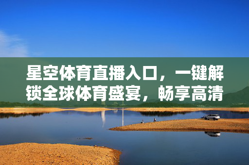 星空体育直播入口，一键解锁全球体育盛宴，畅享高清观赛体验，星空体育直播入口，一键解锁全球体育盛宴，畅享高清观赛体验
